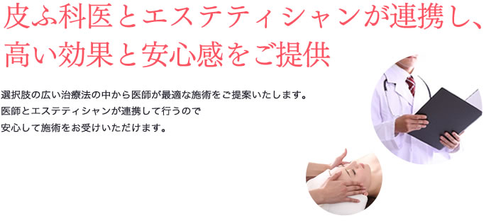 皮ふ科医とエステティシャンが連携し、高い効果と安心感をご提供 選択肢の広い治療法の中から医師が最適な施術をご提案いたします。医師とエステティシャンが連携して行うので安心して施術をお受けいただけます。